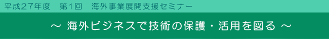 ～ 海外ビジネスで技術の保護・活用を図る ～